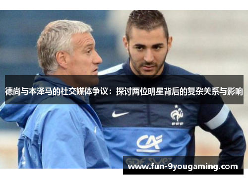 德尚与本泽马的社交媒体争议：探讨两位明星背后的复杂关系与影响