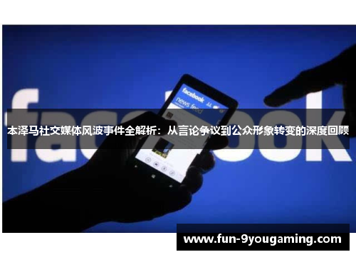 本泽马社交媒体风波事件全解析:从言论争议到公众形象转变的深度回顾