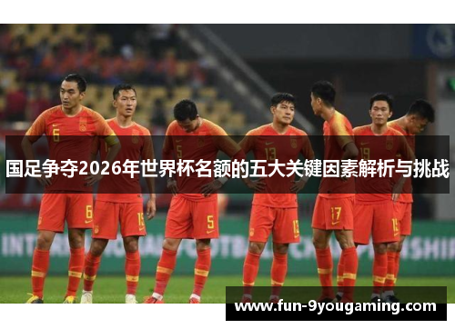 国足争夺2026年世界杯名额的五大关键因素解析与挑战
