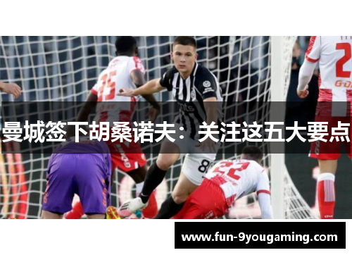 曼城签下胡桑诺夫:关注这五大要点