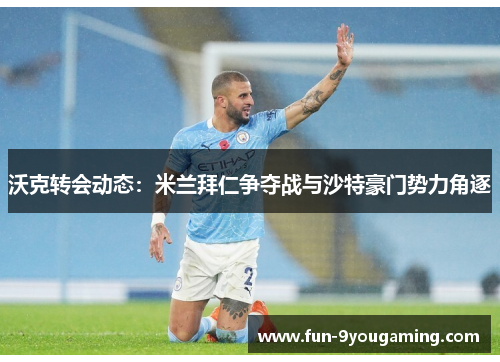 沃克转会动态：米兰拜仁争夺战与沙特豪门势力角逐