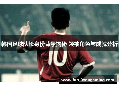 韩国足球队长身份背景揭秘 领袖角色与成就分析