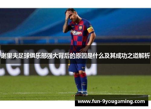 谢里夫足球俱乐部强大背后的原因是什么及其成功之道解析 谢里夫足球俱乐部强大背后的原因是什么及其成功之道解析