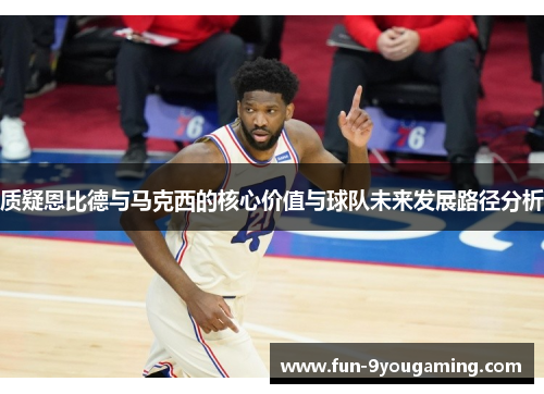 质疑恩比德与马克西的核心价值与球队未来发展路径分析 质疑恩比德与马克西的核心价值与球队未来发展路径分析