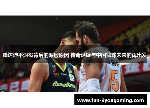 哈达迪不退役背后的深层原因 传奇延续与中国篮球未来的再出发 哈达迪不退役背后的深层原因 传奇延续与中国篮球未来的再出发