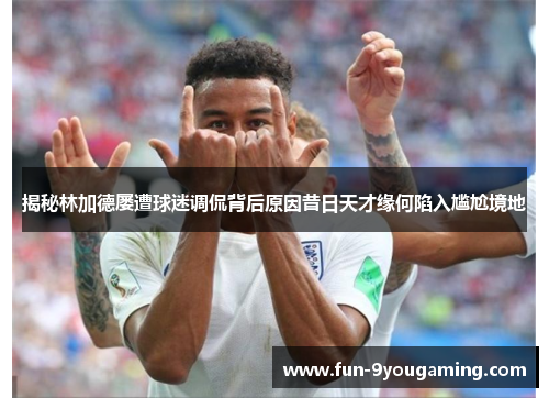 揭秘林加德屡遭球迷调侃背后原因昔日天才缘何陷入尴尬境地