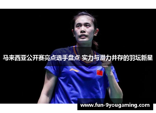 马来西亚公开赛亮点选手盘点 实力与潜力并存的羽坛新星 马来西亚公开赛亮点选手盘点 实力与潜力并存的羽坛新星