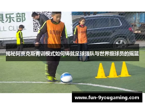 揭秘阿贾克斯青训模式如何铸就足球强队与世界级球员的摇篮 揭秘阿贾克斯青训模式如何铸就足球强队与世界级球员的摇篮