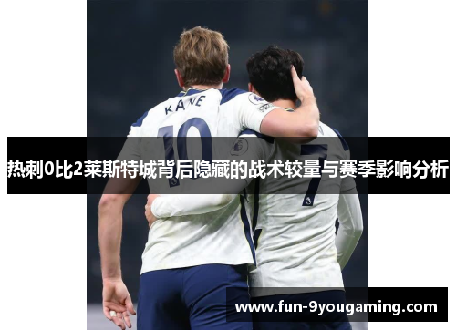 热刺0比2莱斯特城背后隐藏的战术较量与赛季影响分析